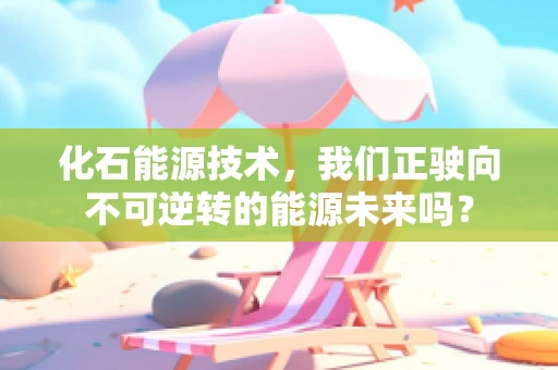化石能源技术，我们正驶向不可逆转的能源未来吗？