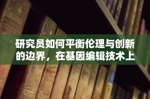 研究员如何平衡伦理与创新的边界，在基因编辑技术上的微妙舞步