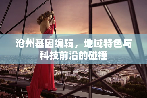 沧州基因编辑，地域特色与科技前沿的碰撞