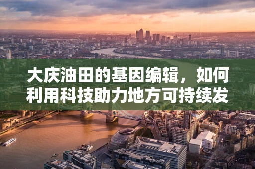 大庆油田的基因编辑，如何利用科技助力地方可持续发展？