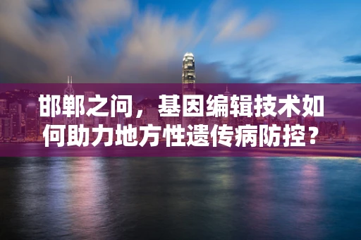 邯郸之问，基因编辑技术如何助力地方性遗传病防控？