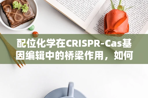 配位化学在CRISPR-Cas基因编辑中的桥梁作用，如何精准调控？