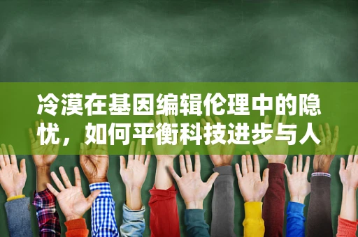 冷漠在基因编辑伦理中的隐忧，如何平衡科技进步与人类情感的界限？