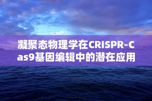 凝聚态物理学在CRISPR-Cas9基因编辑中的潜在应用，如何优化编辑效率？