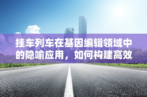 挂车列车在基因编辑领域中的隐喻应用，如何构建高效、安全的遗传运输？
