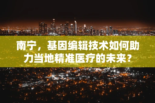 南宁，基因编辑技术如何助力当地精准医疗的未来？