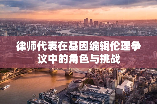 律师代表在基因编辑伦理争议中的角色与挑战