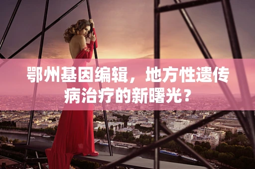 鄂州基因编辑，地方性遗传病治疗的新曙光？