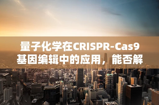量子化学在CRISPR-Cas9基因编辑中的应用，能否解锁新的精准度与效率？