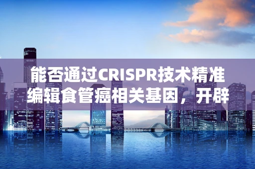 能否通过CRISPR技术精准编辑食管癌相关基因，开辟治疗新途径？