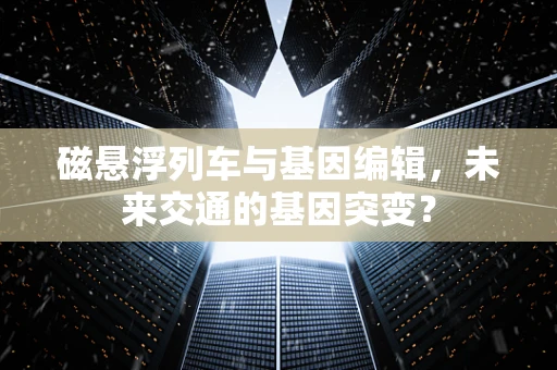 磁悬浮列车与基因编辑，未来交通的基因突变？