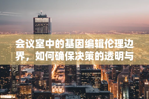 会议室中的基因编辑伦理边界，如何确保决策的透明与责任？