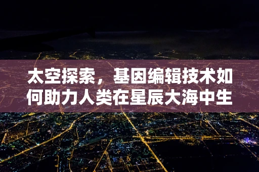 太空探索，基因编辑技术如何助力人类在星辰大海中生存与繁衍？