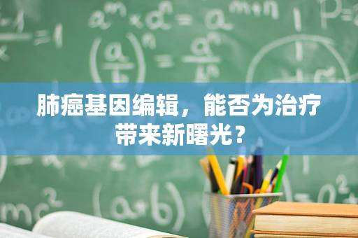 肺癌基因编辑，能否为治疗带来新曙光？