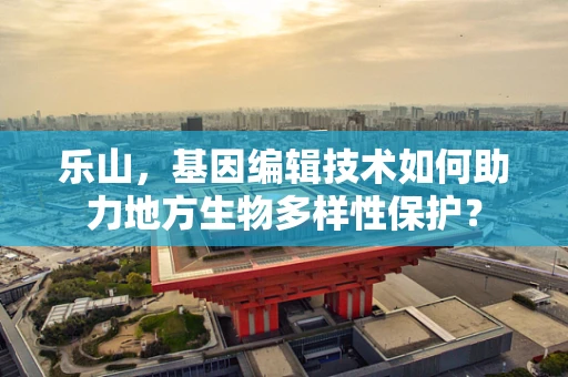 乐山，基因编辑技术如何助力地方生物多样性保护？