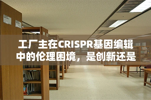 工厂主在CRISPR基因编辑中的伦理困境，是创新还是滥用？