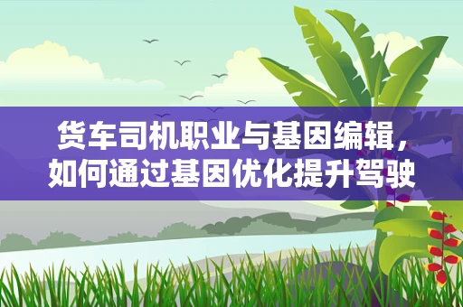 货车司机职业与基因编辑，如何通过基因优化提升驾驶安全？