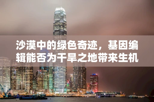 沙漠中的绿色奇迹，基因编辑能否为干旱之地带来生机？