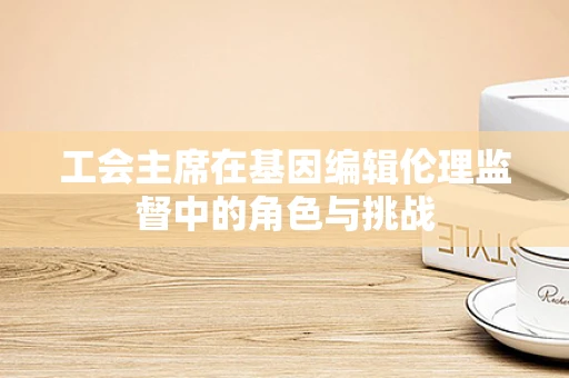 工会主席在基因编辑伦理监督中的角色与挑战