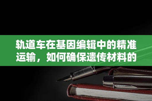 轨道车在基因编辑中的精准运输，如何确保遗传材料的稳定传递？