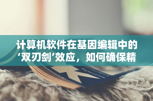 计算机软件在基因编辑中的‘双刃剑’效应，如何确保精准与安全？