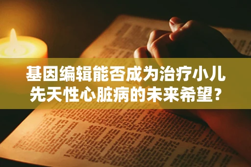 基因编辑能否成为治疗小儿先天性心脏病的未来希望？