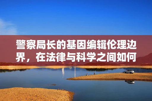 警察局长的基因编辑伦理边界，在法律与科学之间如何划界？
