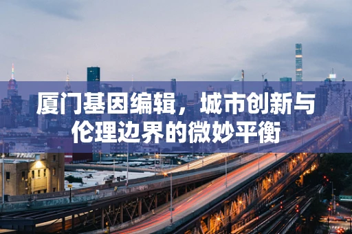 厦门基因编辑，城市创新与伦理边界的微妙平衡