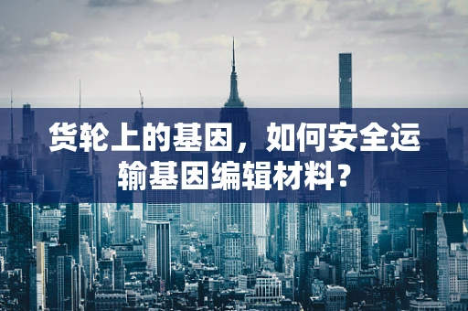 货轮上的基因，如何安全运输基因编辑材料？