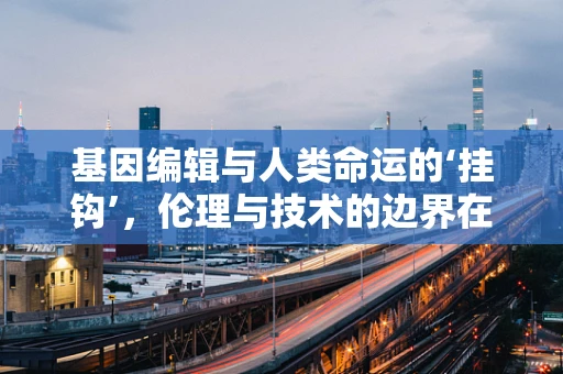基因编辑与人类命运的‘挂钩’，伦理与技术的边界在哪里？