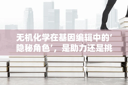 无机化学在基因编辑中的‘隐秘角色’，是助力还是挑战？