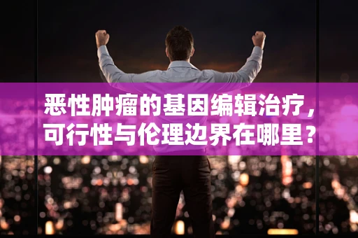 恶性肿瘤的基因编辑治疗，可行性与伦理边界在哪里？