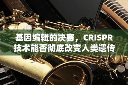 基因编辑的决赛，CRISPR技术能否彻底改变人类遗传病治疗？
