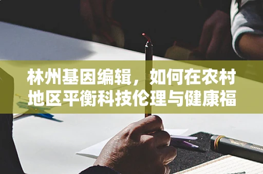 林州基因编辑，如何在农村地区平衡科技伦理与健康福祉？