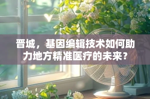 晋城，基因编辑技术如何助力地方精准医疗的未来？