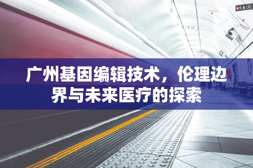 广州基因编辑技术，伦理边界与未来医疗的探索