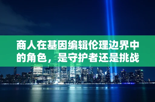 商人在基因编辑伦理边界中的角色，是守护者还是挑战者？