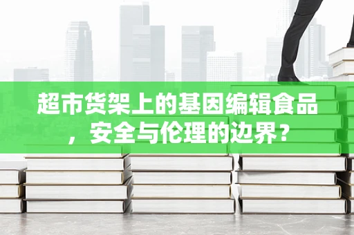 超市货架上的基因编辑食品，安全与伦理的边界？