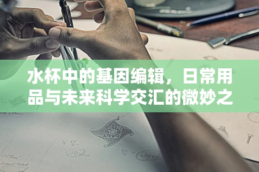 水杯中的基因编辑，日常用品与未来科学交汇的微妙之处