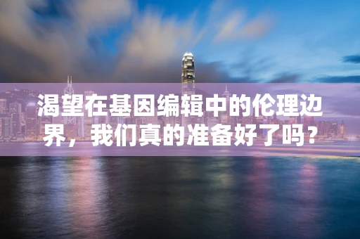 渴望在基因编辑中的伦理边界，我们真的准备好了吗？