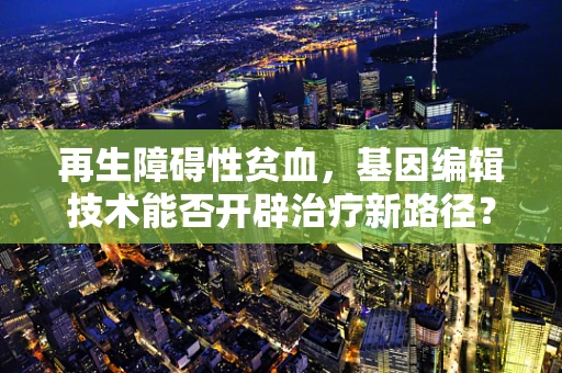 再生障碍性贫血，基因编辑技术能否开辟治疗新路径？