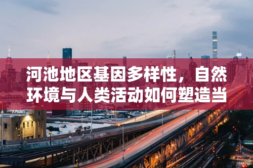 河池地区基因多样性，自然环境与人类活动如何塑造当地遗传特征？