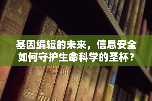 基因编辑的未来，信息安全如何守护生命科学的圣杯？