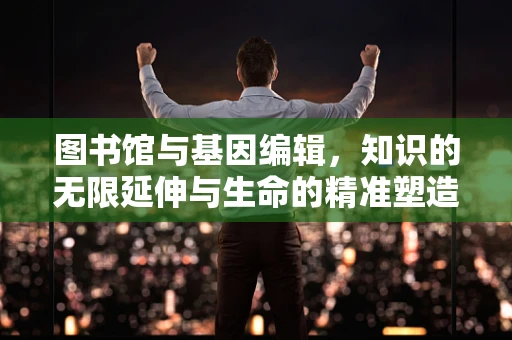 图书馆与基因编辑，知识的无限延伸与生命的精准塑造