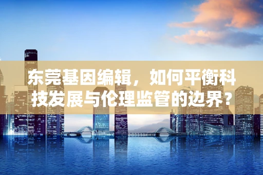 东莞基因编辑，如何平衡科技发展与伦理监管的边界？