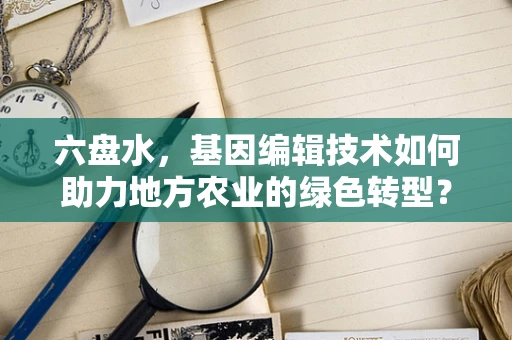 六盘水，基因编辑技术如何助力地方农业的绿色转型？
