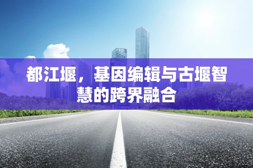 都江堰，基因编辑与古堰智慧的跨界融合