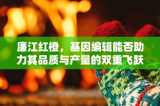 廉江红橙，基因编辑能否助力其品质与产量的双重飞跃？