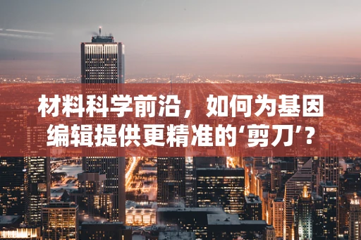 材料科学前沿，如何为基因编辑提供更精准的‘剪刀’？