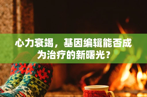 心力衰竭，基因编辑能否成为治疗的新曙光？